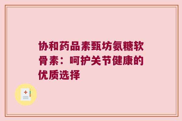 协和药品素甄坊氨糖软骨素：呵护关节健康的优质选择