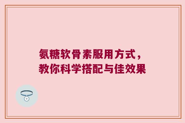 氨糖软骨素服用方式，教你科学搭配与佳效果