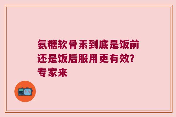 氨糖软骨素到底是饭前还是饭后服用更有效？专家来