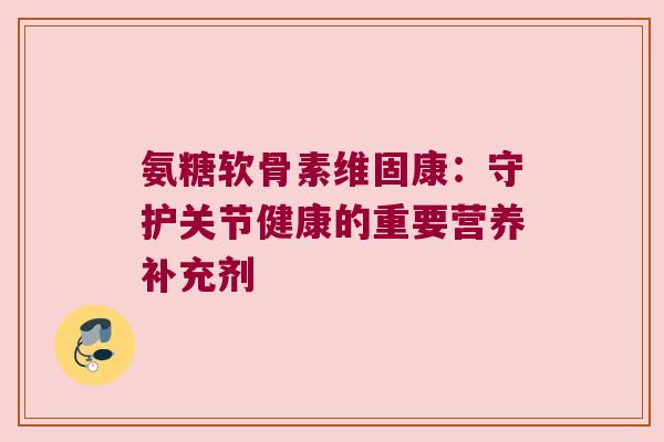 氨糖软骨素维固康:守护关节健康的重要营养补充剂 氨糖软骨素维固康:守护关节健康的重要营养补充剂