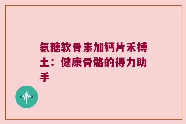 氨糖软骨素加钙片禾搏土：健康骨骼的得力助手