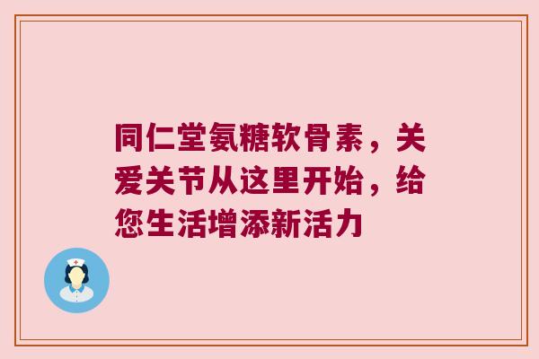 同仁堂氨糖软骨素，关爱关节从这里开始，给您生活增添新活力