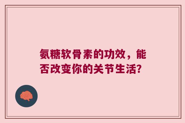 氨糖软骨素的功效，能否改变你的关节生活？
