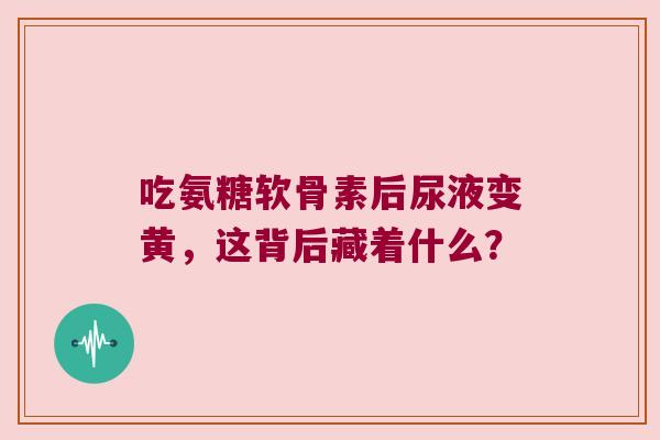 吃氨糖软骨素后尿液变黄，这背后藏着什么？