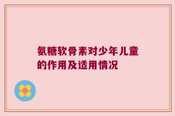 氨糖软骨素对少年儿童的作用及适用情况 氨糖软骨素对少年儿童的作用及适用情况
