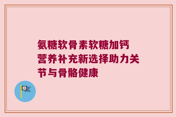 氨糖软骨素软糖加钙 营养补充新选择助力关节与骨骼健康 氨糖软骨素软糖加钙 营养补充新选择助力关节与骨骼健康