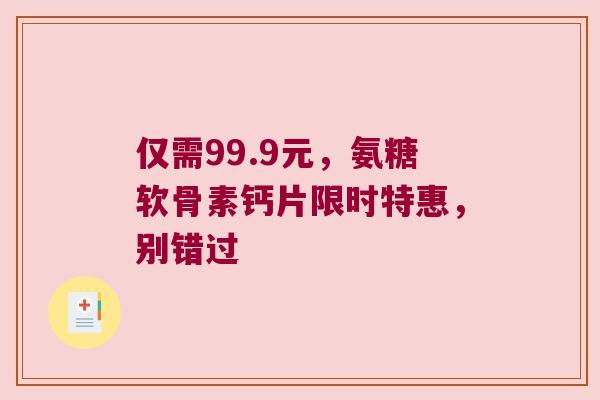 仅需99.9元，氨糖软骨素钙片限时特惠，别错过