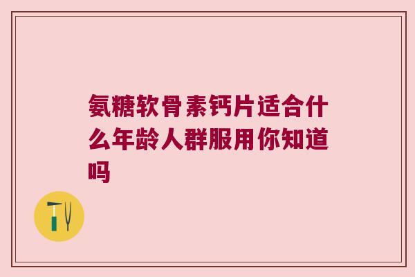氨糖软骨素钙片适合什么年龄人群服用你知道吗