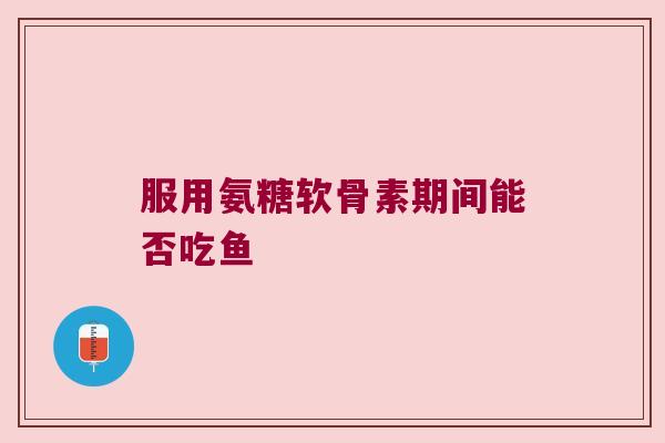 服用氨糖软骨素期间能否吃鱼