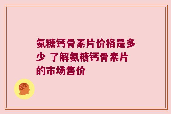 氨糖钙骨素片价格是多少 了解氨糖钙骨素片的市场售价