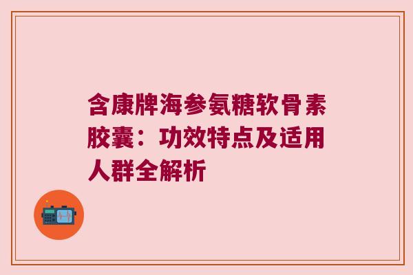 含康牌海参氨糖软骨素胶囊：功效特点及适用人群全解析