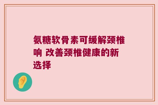 氨糖软骨素可缓解颈椎响 改善颈椎健康的新选择