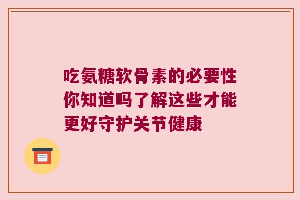 吃氨糖软骨素的必要性你知道吗了解这些才能更好守护关节健康 吃氨糖软骨素的必要性你知道吗了解这些才能更好守护关节健康