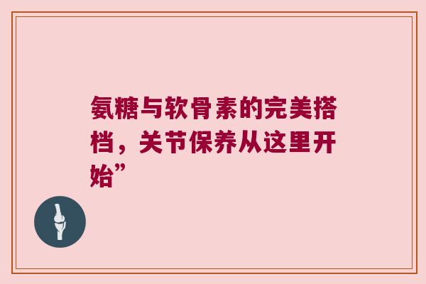 氨糖与软骨素的完美搭档，关节保养从这里开始”