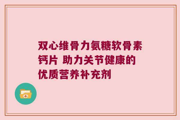 双心维骨力氨糖软骨素钙片 助力关节健康的优质营养补充剂 双心维骨力氨糖软骨素钙片 助力关节健康的优质营养补充剂
