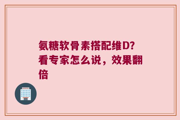 氨糖软骨素搭配维D？看专家怎么说，效果翻倍