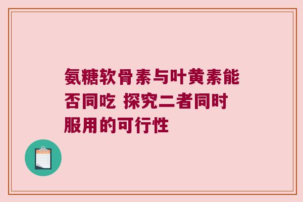 氨糖软骨素与叶黄素能否同吃 探究二者同时服用的可行性 氨糖软骨素与叶黄素能否同吃 探究二者同时服用的可行性