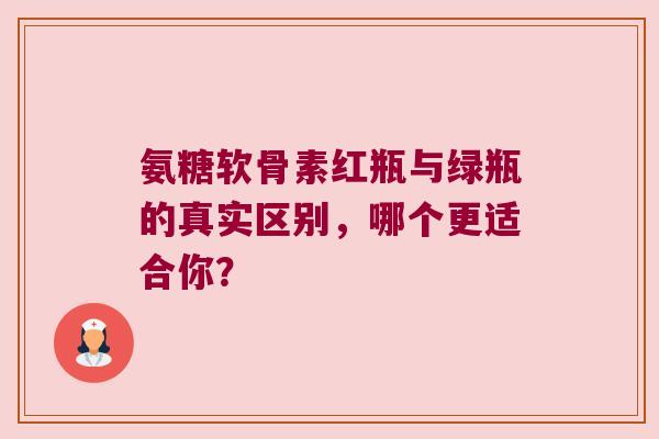 氨糖软骨素红瓶与绿瓶的真实区别,哪个更适合你? 氨糖软骨素红瓶与绿瓶的真实区别,哪个更适合你?