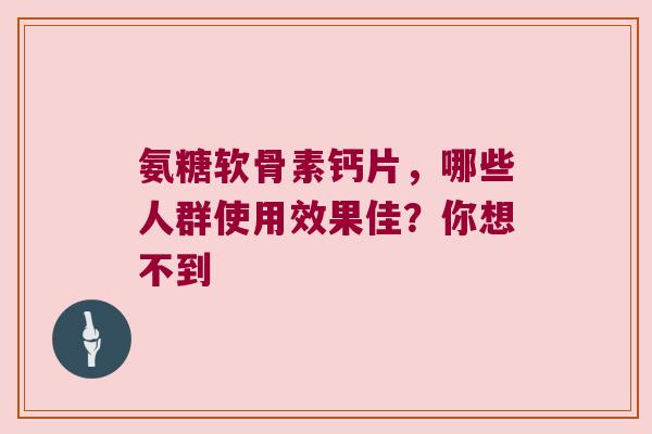 氨糖软骨素钙片，哪些人群使用效果佳？你想不到
