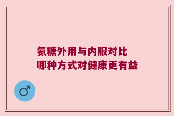 氨糖外用与内服对比 哪种方式对健康更有益