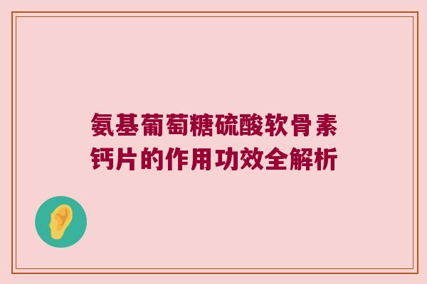 氨基葡萄糖硫酸软骨素钙片的作用功效全解析 氨基葡萄糖硫酸软骨素钙片的作用功效全解析