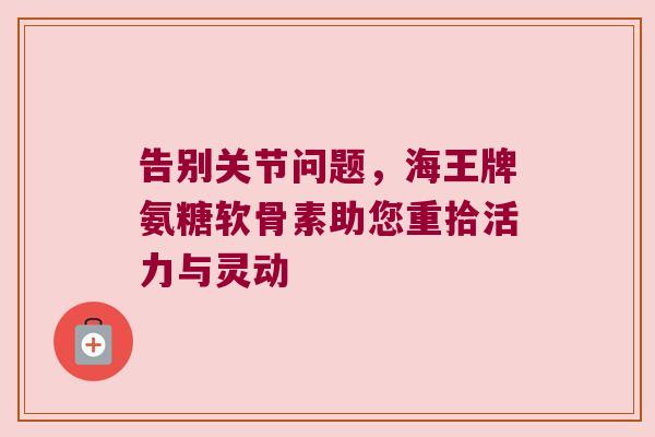 告别关节问题，海王牌氨糖软骨素助您重拾活力与灵动