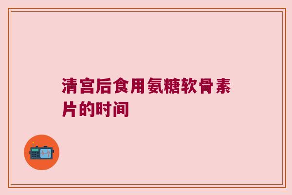 清宫后食用氨糖软骨素片的时间