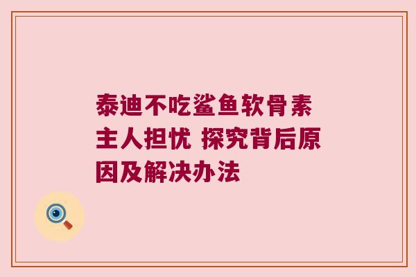 泰迪不吃鲨鱼软骨素 主人担忧 探究背后原因及解决办法 泰迪不吃鲨鱼软骨素 主人担忧 探究背后原因及解决办法