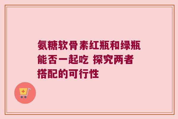 氨糖软骨素红瓶和绿瓶能否一起吃 探究两者搭配的可行性 氨糖软骨素红瓶和绿瓶能否一起吃 探究两者搭配的可行性