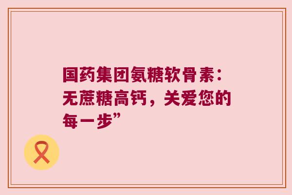 国药集团氨糖软骨素:无蔗糖高钙,关爱您的每一步” 国药集团氨糖软骨素:无蔗糖高钙,关爱您的每一步”