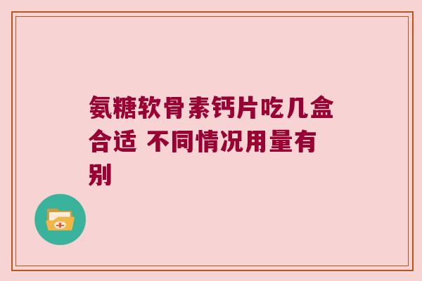 氨糖软骨素钙片吃几盒合适 不同情况用量有别