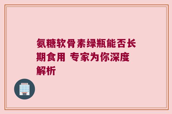 氨糖软骨素绿瓶能否长期食用 专家为你深度解析 氨糖软骨素绿瓶能否长期食用 专家为你深度解析