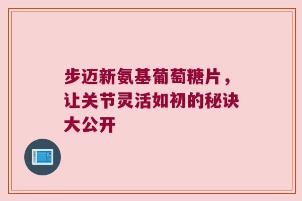 步迈新氨基葡萄糖片，让关节灵活如初的秘诀大公开