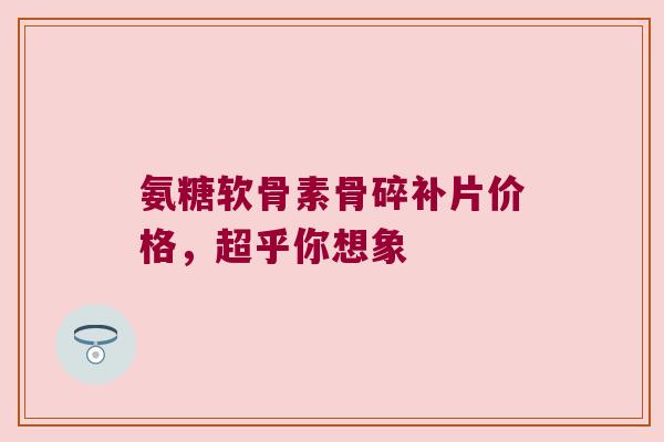 氨糖软骨素骨碎补片价格，超乎你想象