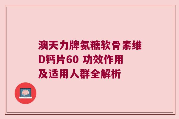 澳天力牌氨糖软骨素维D钙片60 功效作用及适用人群全解析