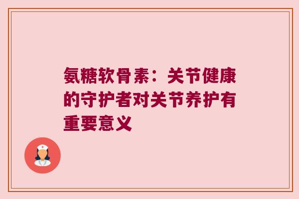氨糖软骨素:关节健康的守护者对关节养护有重要意义 氨糖软骨素:关节健康的守护者对关节养护有重要意义