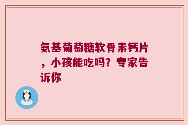 氨基葡萄糖软骨素钙片，小孩能吃吗？专家告诉你