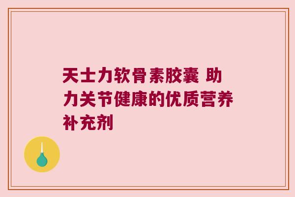 天士力软骨素胶囊 助力关节健康的优质营养补充剂