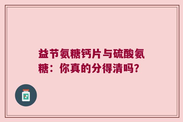 益节氨糖钙片与硫酸氨糖：你真的分得清吗？