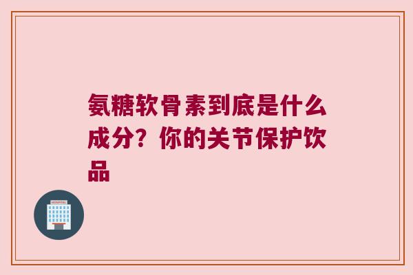 氨糖软骨素到底是什么成分？你的关节保护饮品