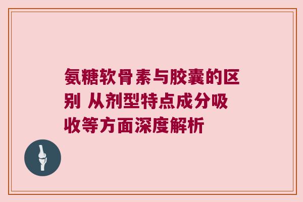 氨糖软骨素与胶囊的区别 从剂型特点成分吸收等方面深度解析