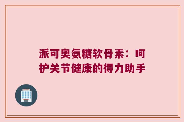 派可奥氨糖软骨素：呵护关节健康的得力助手