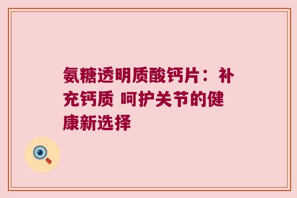 氨糖透明质酸钙片:补充钙质 呵护关节的健康新选择 氨糖透明质酸钙片:补充钙质 呵护关节的健康新选择