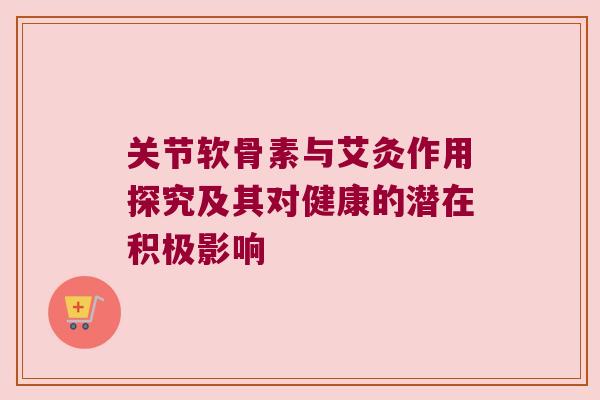 关节软骨素与艾灸作用探究及其对健康的潜在积极影响 关节软骨素与艾灸作用探究及其对健康的潜在积极影响