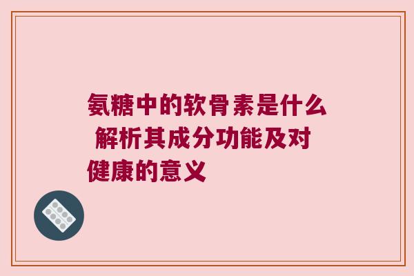 氨糖中的软骨素是什么 解析其成分功能及对健康的意义 氨糖中的软骨素是什么 解析其成分功能及对健康的意义