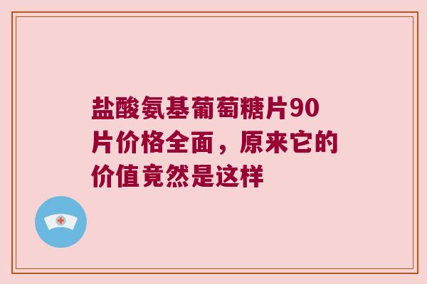 盐酸氨基葡萄糖片90片价格全面，原来它的价值竟然是这样