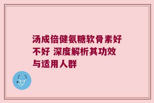 汤成倍健氨糖软骨素好不好 深度解析其功效与适用人群 汤成倍健氨糖软骨素好不好 深度解析其功效与适用人群