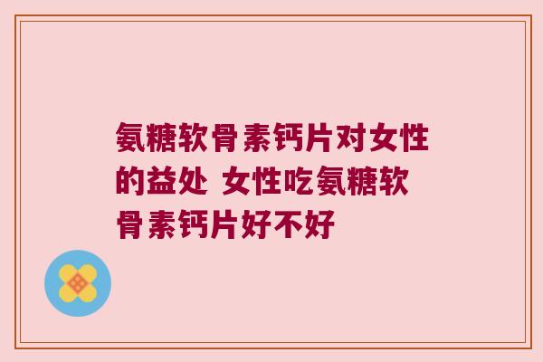 氨糖软骨素钙片对女性的益处 女性吃氨糖软骨素钙片好不好