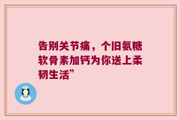告别关节痛,个旧氨糖软骨素加钙为你送上柔韧生活” 告别关节痛,个旧氨糖软骨素加钙为你送上柔韧生活”