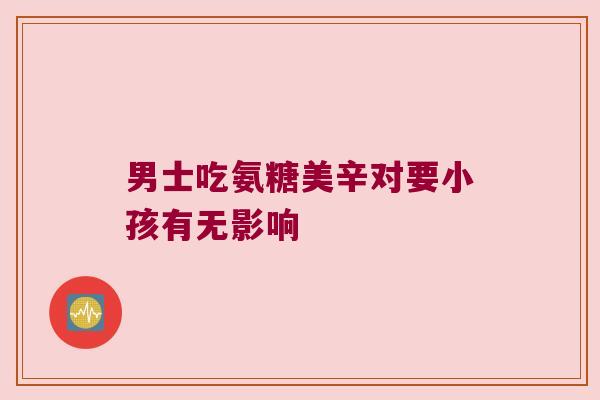 男士吃氨糖美辛对要小孩有无影响 男士吃氨糖美辛对要小孩有无影响